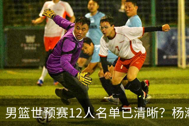 男篮世预赛12人名单已清晰？杨瀚森赵继伟领衔：周琦赵睿全被抛弃